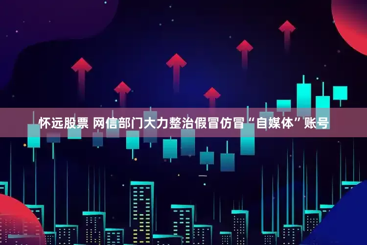怀远股票 网信部门大力整治假冒仿冒“自媒体”账号