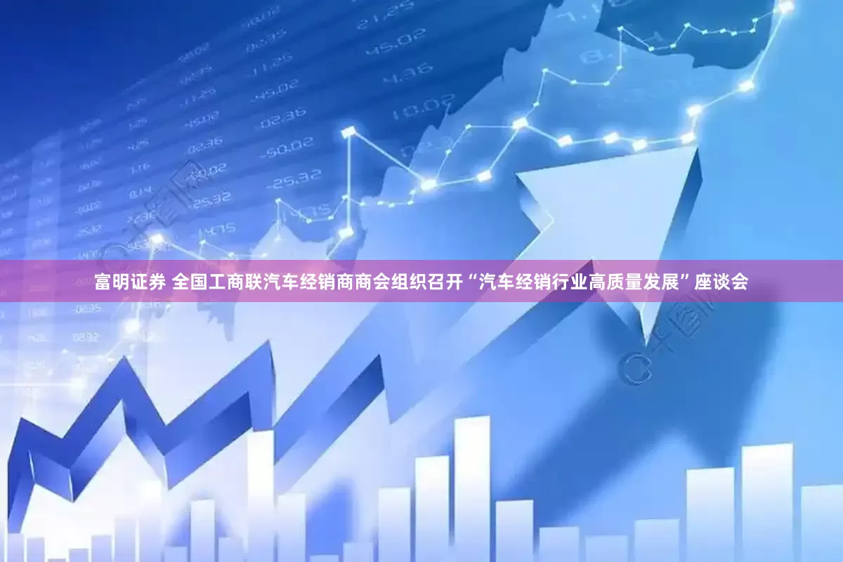 富明证券 全国工商联汽车经销商商会组织召开“汽车经销行业高质量发展”座谈会