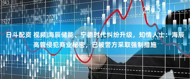 日斗配资 视频|海辰储能、宁德时代纠纷升级，知情人士：海辰高管侵犯商业秘密，已被警方采取强制措施