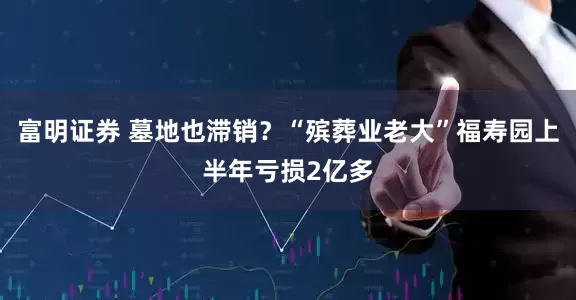 富明证券 墓地也滞销？“殡葬业老大”福寿园上半年亏损2亿多