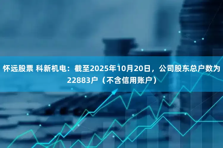 怀远股票 科新机电：截至2025年10月20日，公司股东总户数为22883户（不含信用账户）