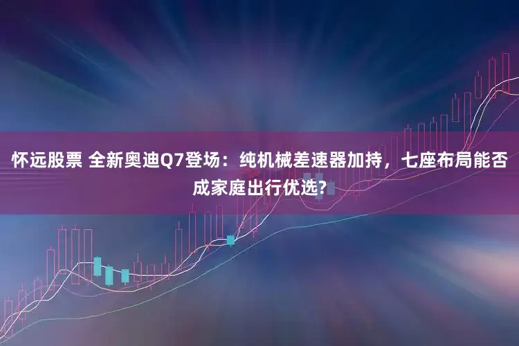 怀远股票 全新奥迪Q7登场：纯机械差速器加持，七座布局能否成家庭出行优选?