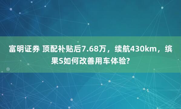 富明证券 顶配补贴后7.68万，续航430km，缤果S如何改善用车体验?