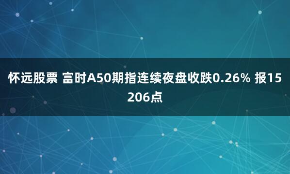 怀远股票 富时A50期指连续夜盘收跌0.26% 报15206点