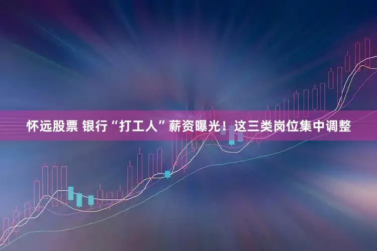 怀远股票 银行“打工人”薪资曝光！这三类岗位集中调整