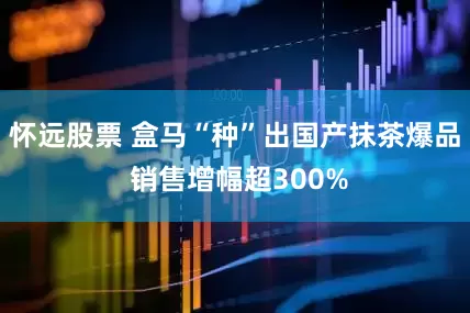 怀远股票 盒马“种”出国产抹茶爆品 销售增幅超300%
