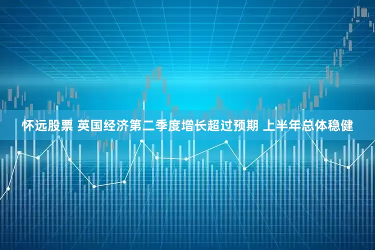 怀远股票 英国经济第二季度增长超过预期 上半年总体稳健